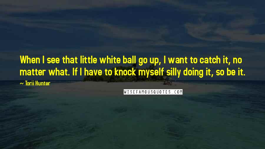 Torii Hunter Quotes: When I see that little white ball go up, I want to catch it, no matter what. If I have to knock myself silly doing it, so be it.