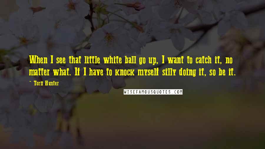 Torii Hunter Quotes: When I see that little white ball go up, I want to catch it, no matter what. If I have to knock myself silly doing it, so be it.