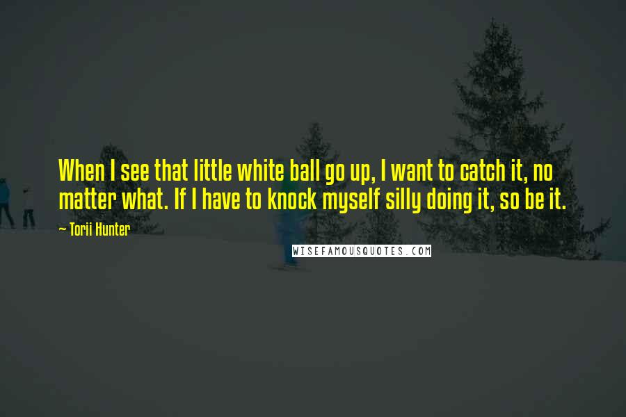 Torii Hunter Quotes: When I see that little white ball go up, I want to catch it, no matter what. If I have to knock myself silly doing it, so be it.