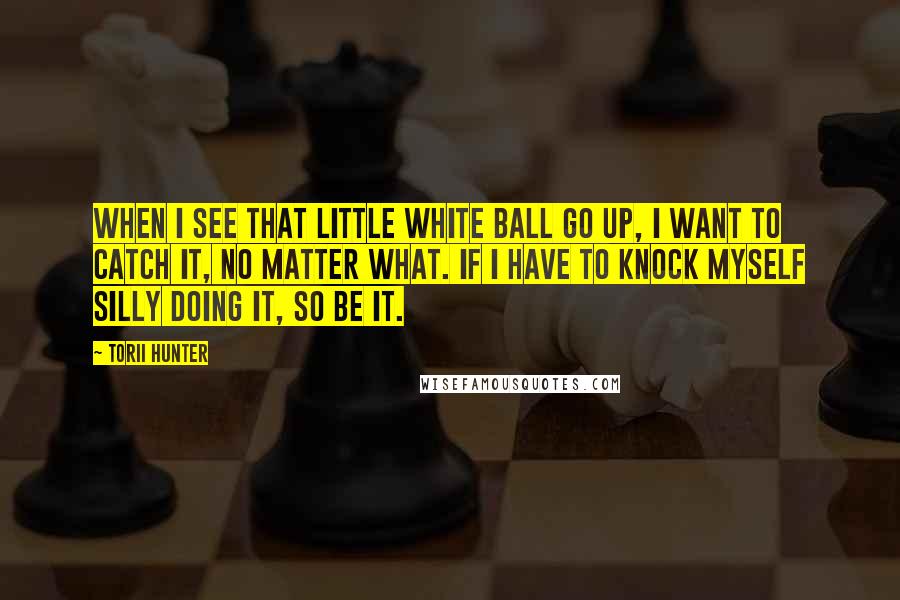 Torii Hunter Quotes: When I see that little white ball go up, I want to catch it, no matter what. If I have to knock myself silly doing it, so be it.