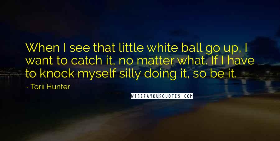 Torii Hunter Quotes: When I see that little white ball go up, I want to catch it, no matter what. If I have to knock myself silly doing it, so be it.