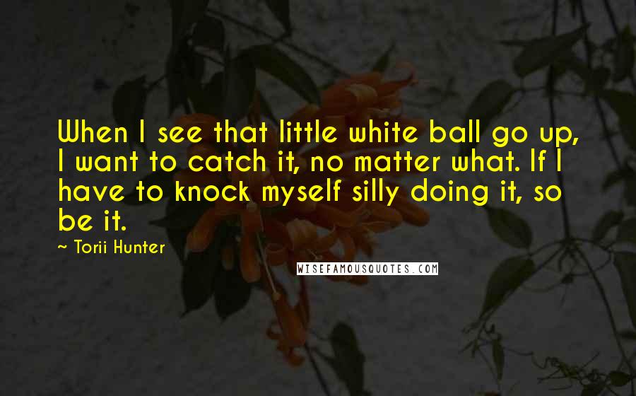 Torii Hunter Quotes: When I see that little white ball go up, I want to catch it, no matter what. If I have to knock myself silly doing it, so be it.