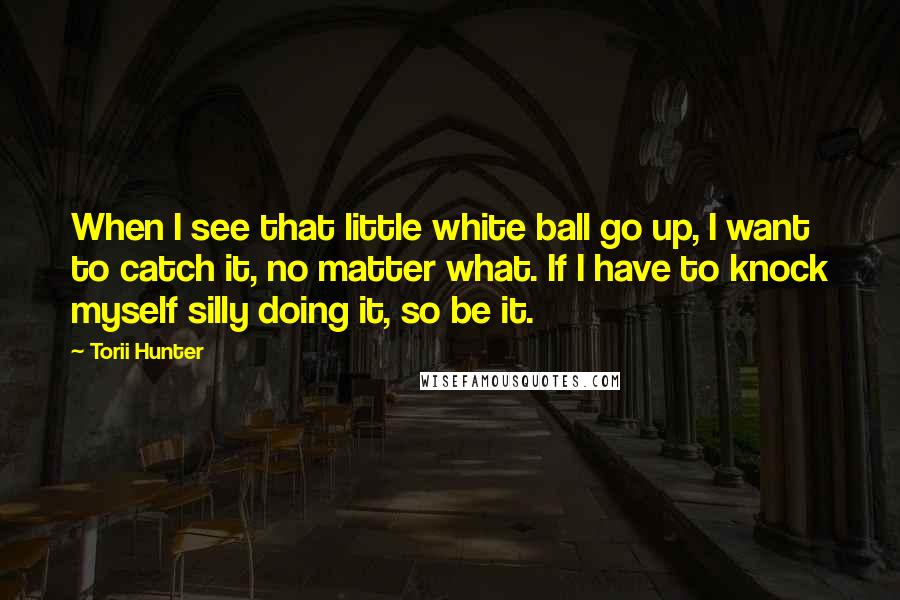 Torii Hunter Quotes: When I see that little white ball go up, I want to catch it, no matter what. If I have to knock myself silly doing it, so be it.