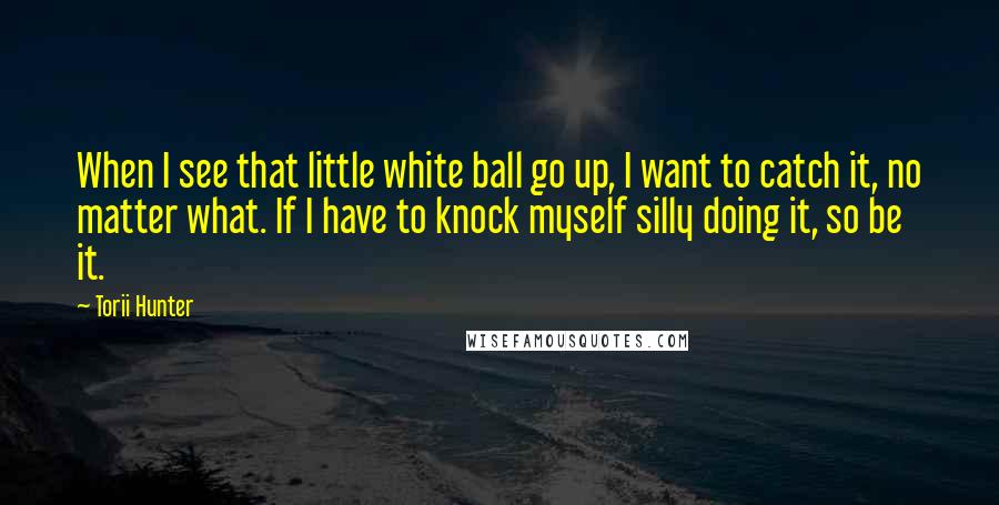 Torii Hunter Quotes: When I see that little white ball go up, I want to catch it, no matter what. If I have to knock myself silly doing it, so be it.