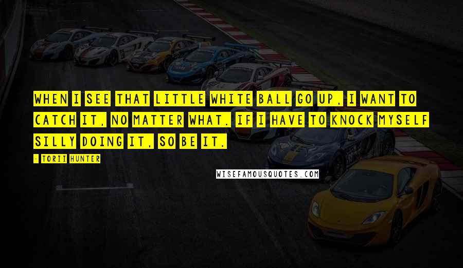 Torii Hunter Quotes: When I see that little white ball go up, I want to catch it, no matter what. If I have to knock myself silly doing it, so be it.