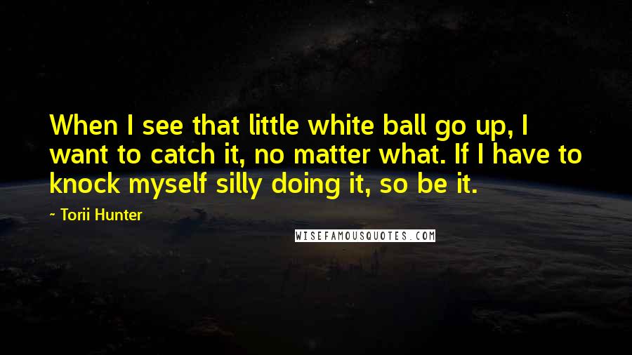 Torii Hunter Quotes: When I see that little white ball go up, I want to catch it, no matter what. If I have to knock myself silly doing it, so be it.