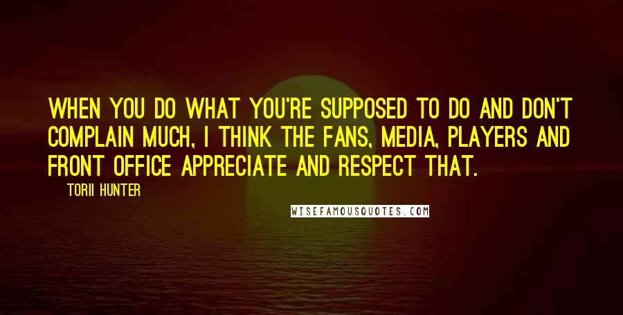 Torii Hunter Quotes: When you do what you're supposed to do and don't complain much, I think the fans, media, players and front office appreciate and respect that.