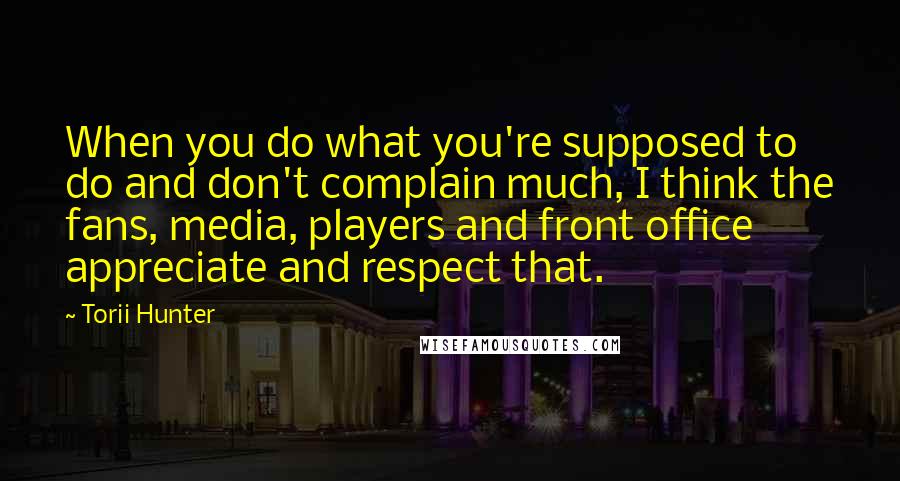 Torii Hunter Quotes: When you do what you're supposed to do and don't complain much, I think the fans, media, players and front office appreciate and respect that.