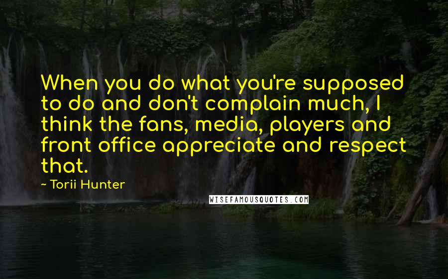 Torii Hunter Quotes: When you do what you're supposed to do and don't complain much, I think the fans, media, players and front office appreciate and respect that.