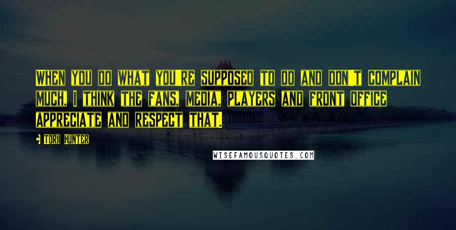 Torii Hunter Quotes: When you do what you're supposed to do and don't complain much, I think the fans, media, players and front office appreciate and respect that.