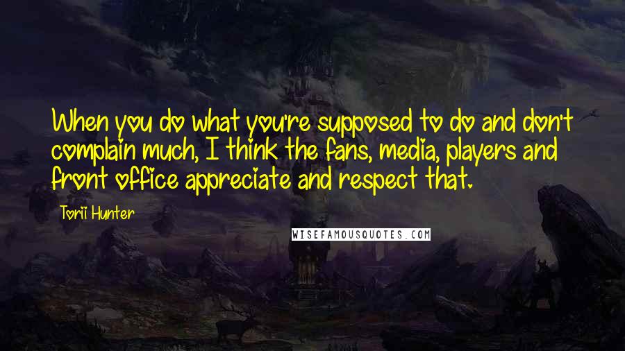 Torii Hunter Quotes: When you do what you're supposed to do and don't complain much, I think the fans, media, players and front office appreciate and respect that.