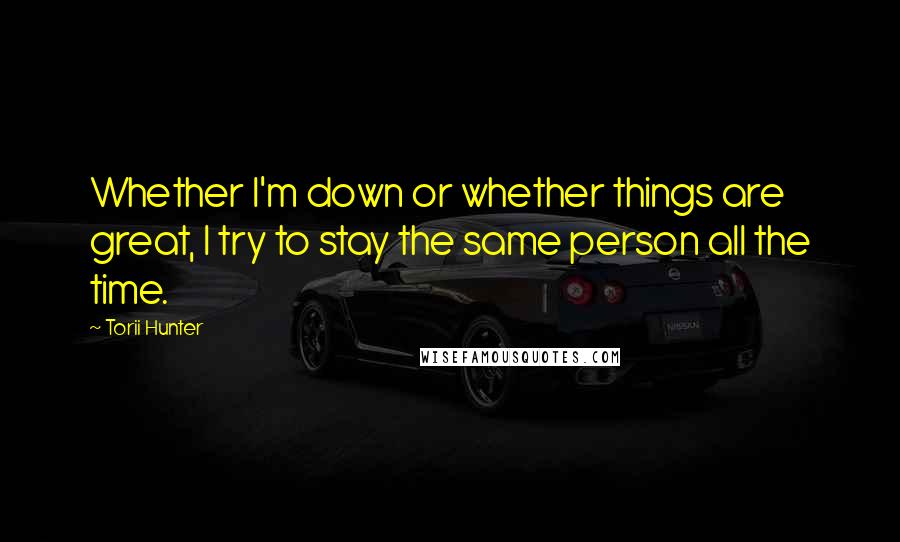 Torii Hunter Quotes: Whether I'm down or whether things are great, I try to stay the same person all the time.