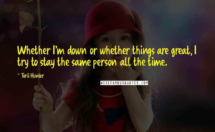 Torii Hunter Quotes: Whether I'm down or whether things are great, I try to stay the same person all the time.