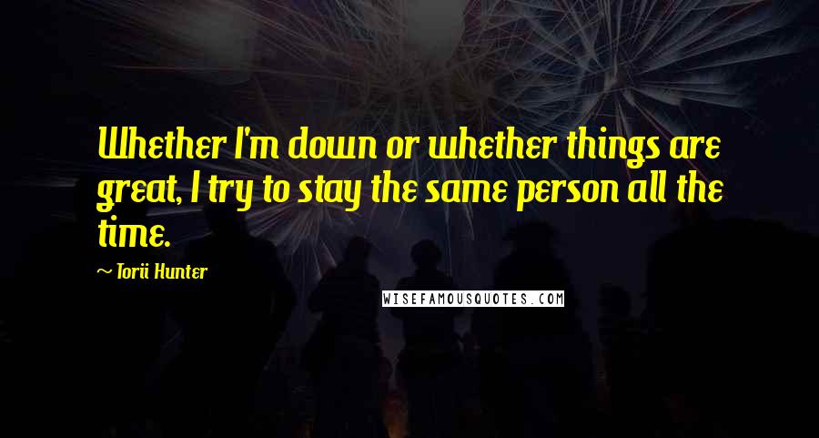 Torii Hunter Quotes: Whether I'm down or whether things are great, I try to stay the same person all the time.