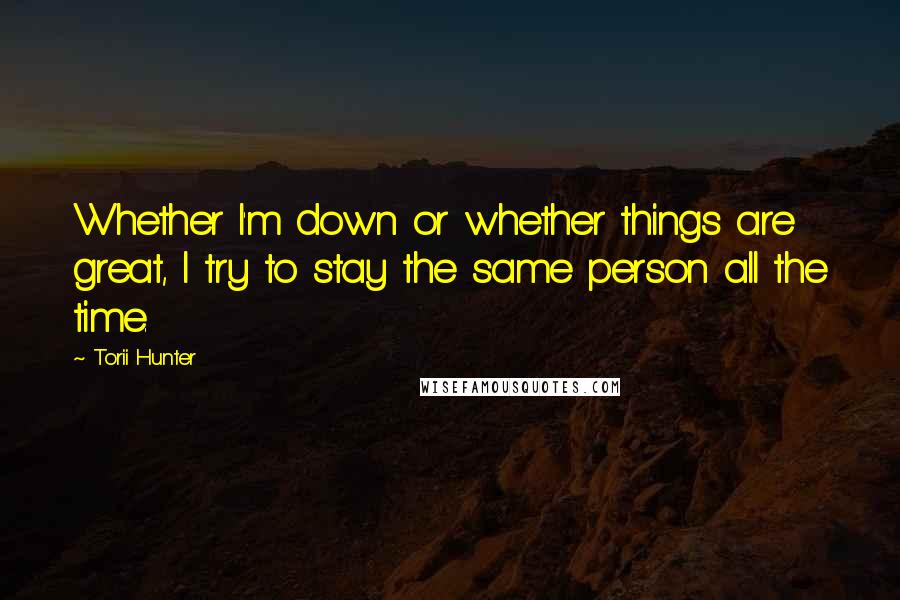 Torii Hunter Quotes: Whether I'm down or whether things are great, I try to stay the same person all the time.