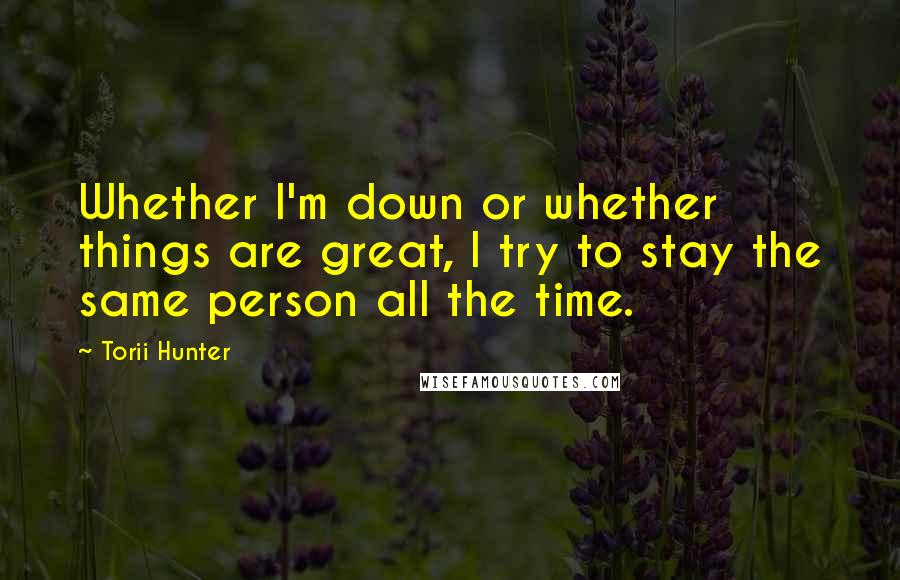 Torii Hunter Quotes: Whether I'm down or whether things are great, I try to stay the same person all the time.
