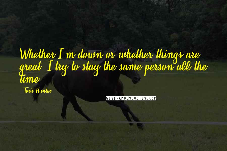 Torii Hunter Quotes: Whether I'm down or whether things are great, I try to stay the same person all the time.