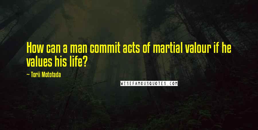 Torii Mototada Quotes: How can a man commit acts of martial valour if he values his life?