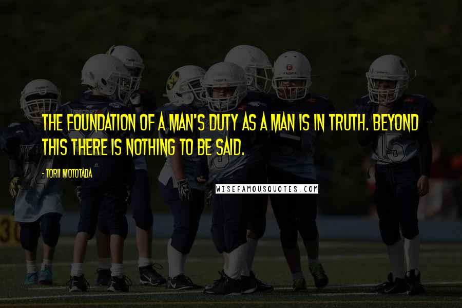 Torii Mototada Quotes: The foundation of a man's duty as a man is in truth. Beyond this there is nothing to be said.