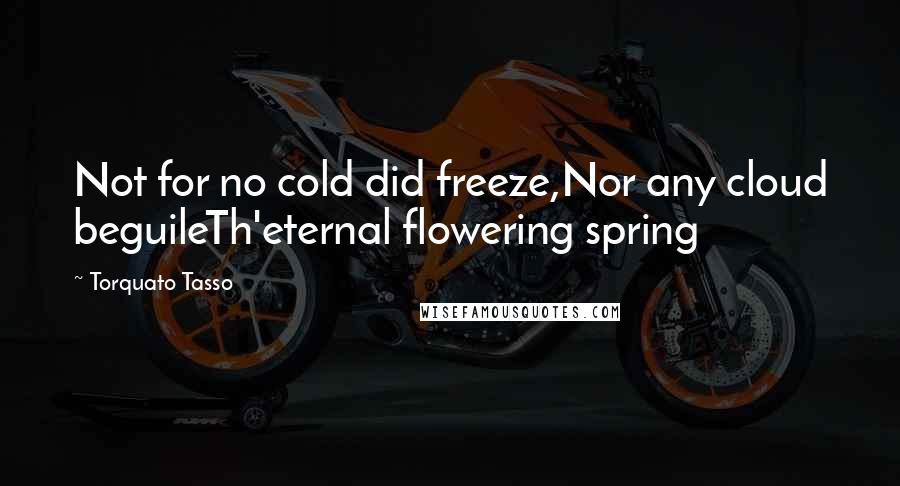 Torquato Tasso Quotes: Not for no cold did freeze,Nor any cloud beguileTh'eternal flowering spring