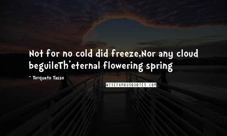 Torquato Tasso Quotes: Not for no cold did freeze,Nor any cloud beguileTh'eternal flowering spring