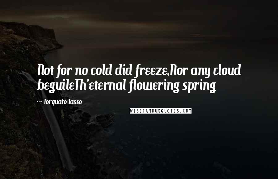 Torquato Tasso Quotes: Not for no cold did freeze,Nor any cloud beguileTh'eternal flowering spring