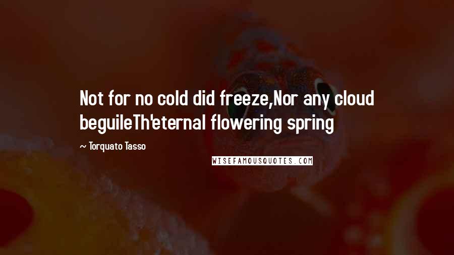 Torquato Tasso Quotes: Not for no cold did freeze,Nor any cloud beguileTh'eternal flowering spring