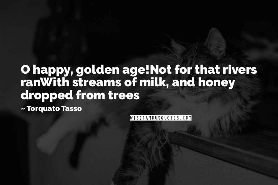 Torquato Tasso Quotes: O happy, golden age!Not for that rivers ranWith streams of milk, and honey dropped from trees