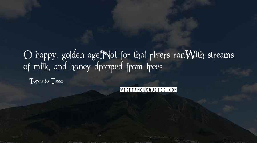 Torquato Tasso Quotes: O happy, golden age!Not for that rivers ranWith streams of milk, and honey dropped from trees