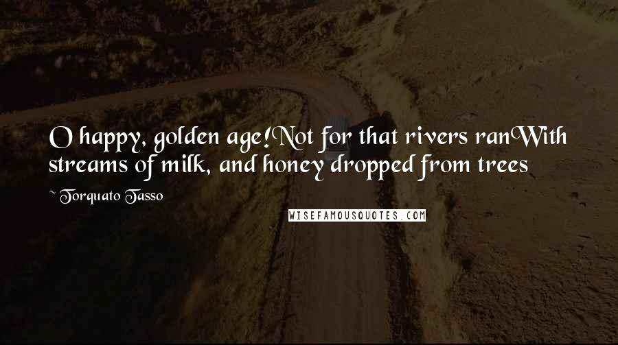 Torquato Tasso Quotes: O happy, golden age!Not for that rivers ranWith streams of milk, and honey dropped from trees