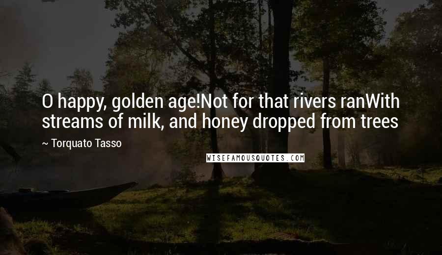 Torquato Tasso Quotes: O happy, golden age!Not for that rivers ranWith streams of milk, and honey dropped from trees