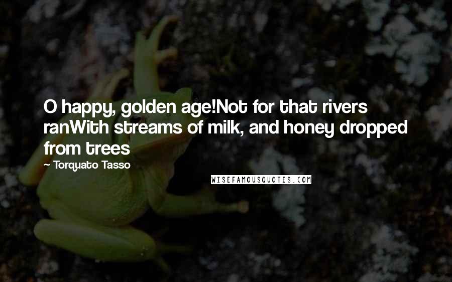 Torquato Tasso Quotes: O happy, golden age!Not for that rivers ranWith streams of milk, and honey dropped from trees