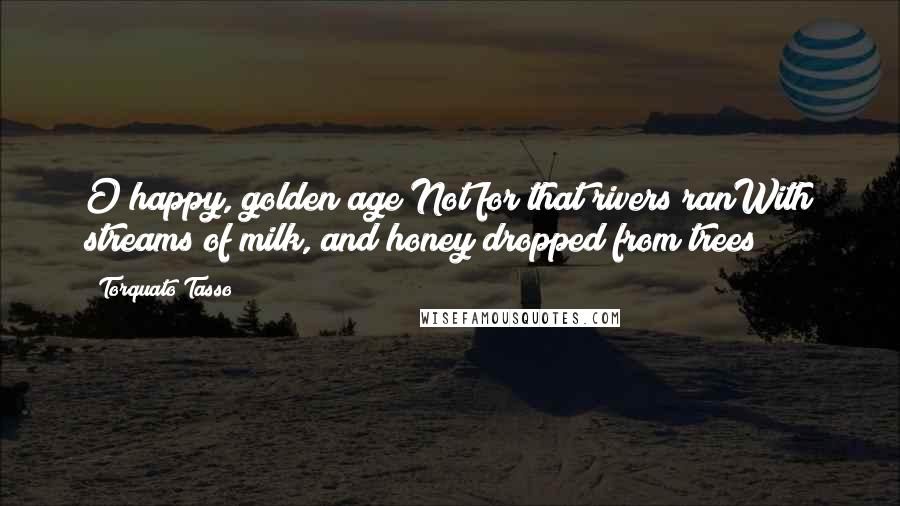 Torquato Tasso Quotes: O happy, golden age!Not for that rivers ranWith streams of milk, and honey dropped from trees