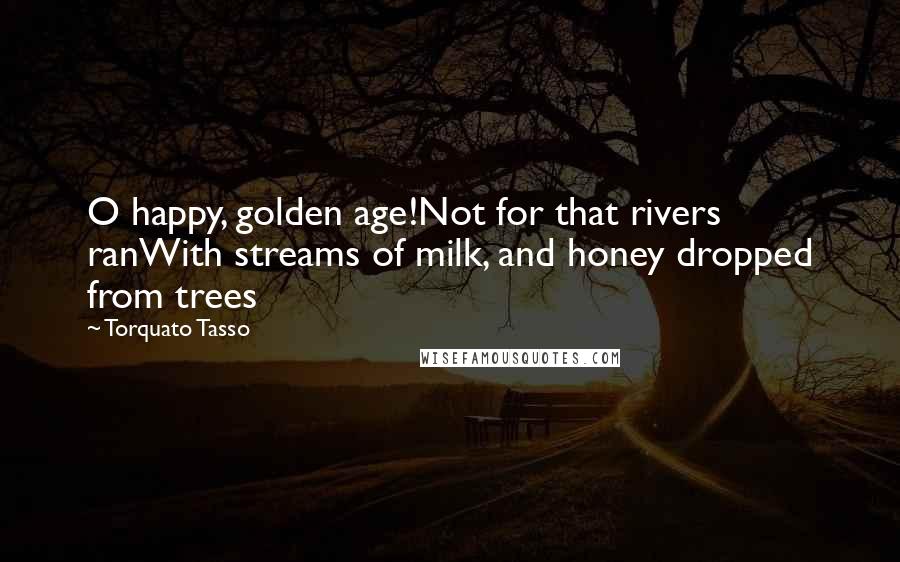 Torquato Tasso Quotes: O happy, golden age!Not for that rivers ranWith streams of milk, and honey dropped from trees