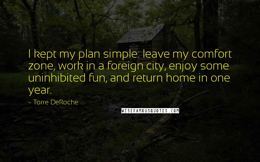 Torre DeRoche Quotes: I kept my plan simple: leave my comfort zone, work in a foreign city, enjoy some uninhibited fun, and return home in one year.