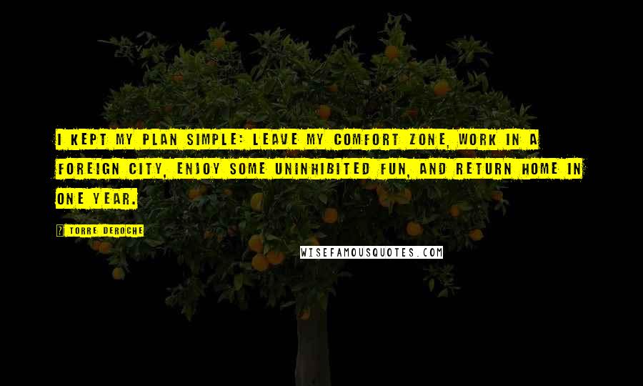Torre DeRoche Quotes: I kept my plan simple: leave my comfort zone, work in a foreign city, enjoy some uninhibited fun, and return home in one year.