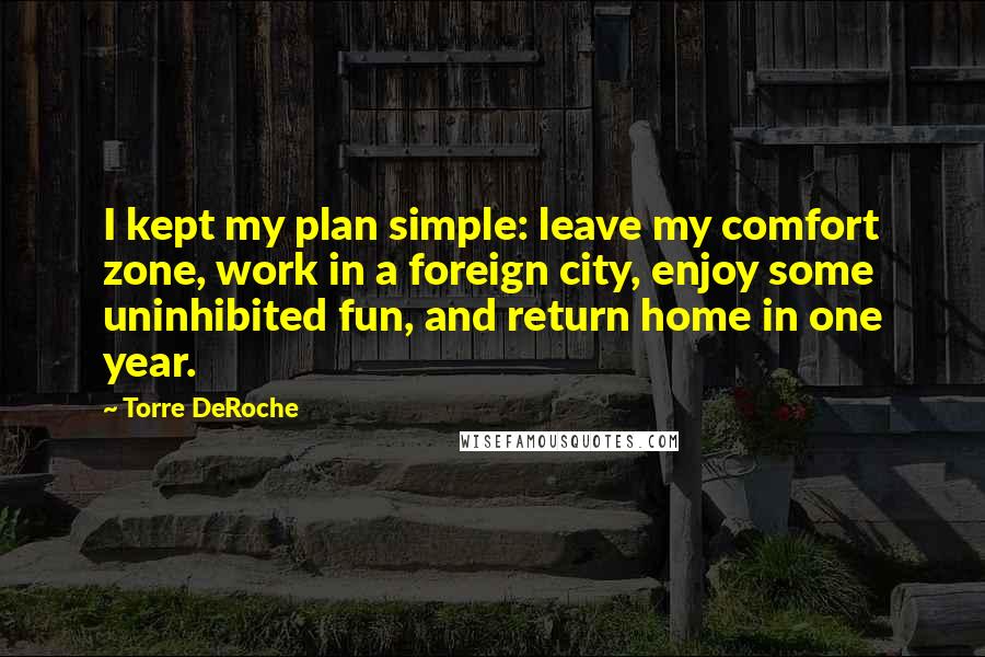 Torre DeRoche Quotes: I kept my plan simple: leave my comfort zone, work in a foreign city, enjoy some uninhibited fun, and return home in one year.