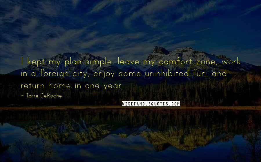 Torre DeRoche Quotes: I kept my plan simple: leave my comfort zone, work in a foreign city, enjoy some uninhibited fun, and return home in one year.