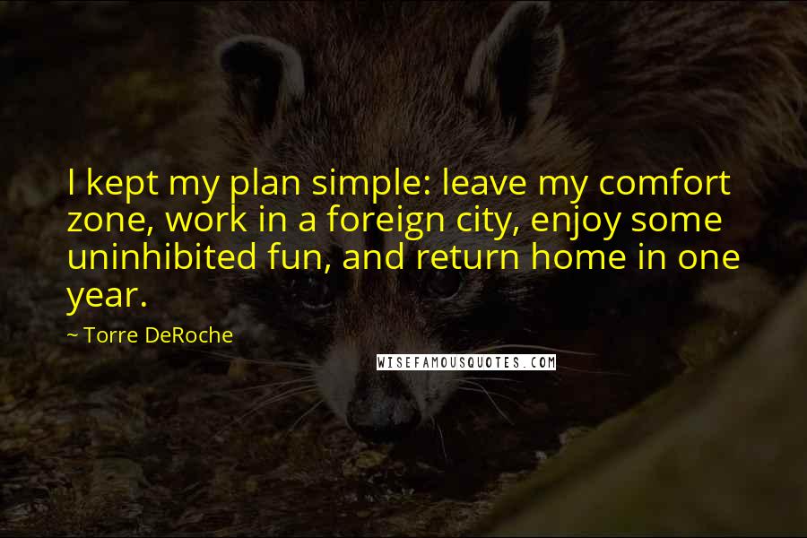 Torre DeRoche Quotes: I kept my plan simple: leave my comfort zone, work in a foreign city, enjoy some uninhibited fun, and return home in one year.
