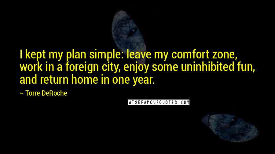 Torre DeRoche Quotes: I kept my plan simple: leave my comfort zone, work in a foreign city, enjoy some uninhibited fun, and return home in one year.
