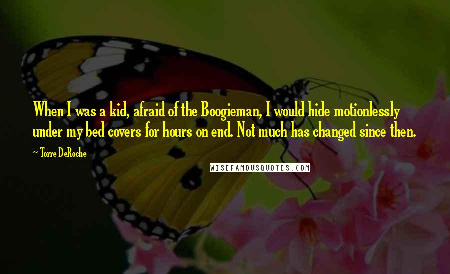 Torre DeRoche Quotes: When I was a kid, afraid of the Boogieman, I would hide motionlessly under my bed covers for hours on end. Not much has changed since then.