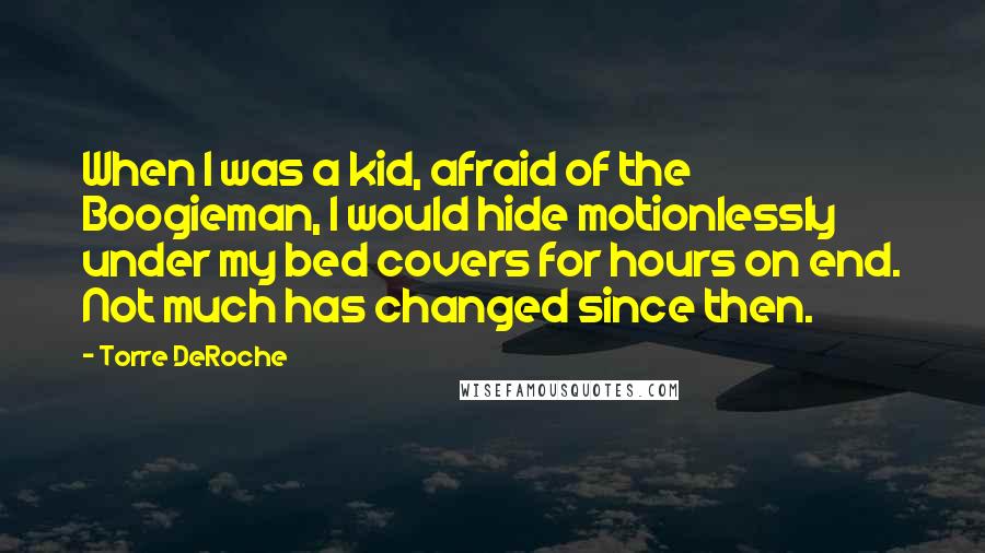 Torre DeRoche Quotes: When I was a kid, afraid of the Boogieman, I would hide motionlessly under my bed covers for hours on end. Not much has changed since then.