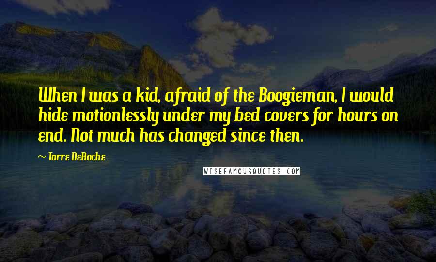 Torre DeRoche Quotes: When I was a kid, afraid of the Boogieman, I would hide motionlessly under my bed covers for hours on end. Not much has changed since then.