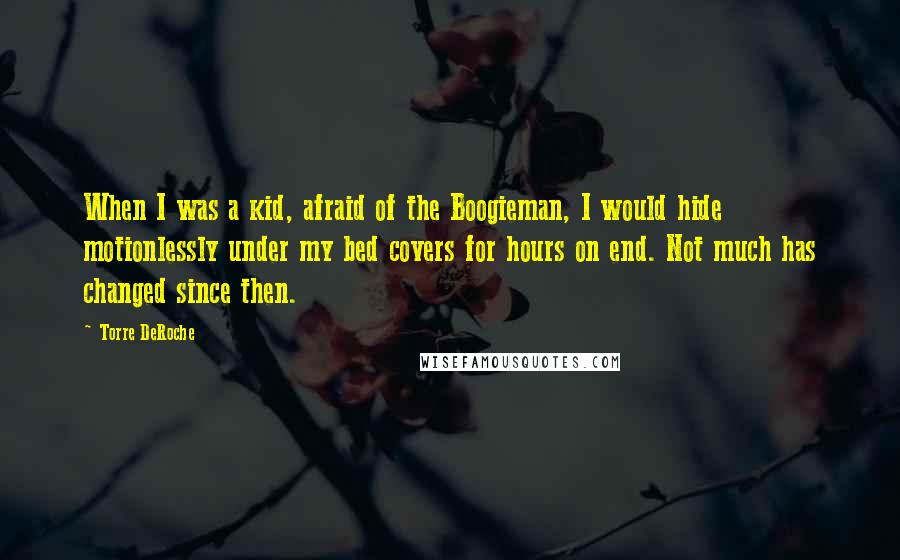 Torre DeRoche Quotes: When I was a kid, afraid of the Boogieman, I would hide motionlessly under my bed covers for hours on end. Not much has changed since then.