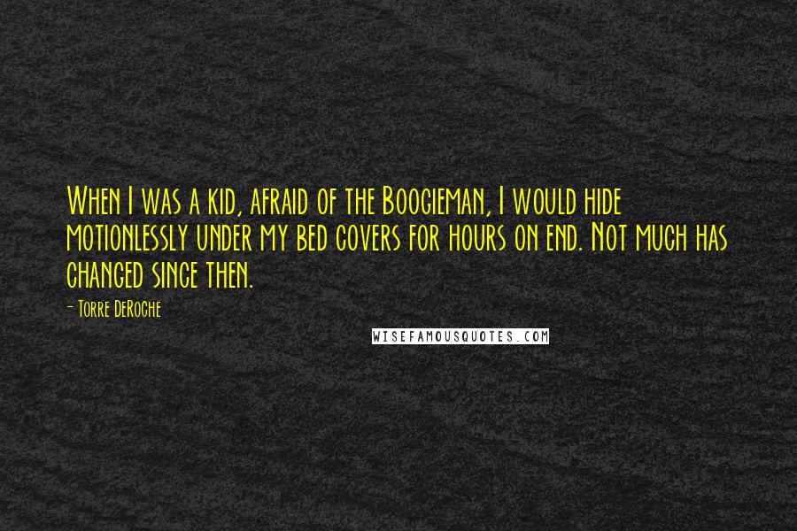 Torre DeRoche Quotes: When I was a kid, afraid of the Boogieman, I would hide motionlessly under my bed covers for hours on end. Not much has changed since then.