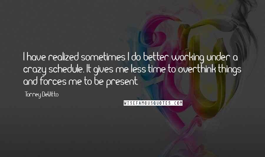 Torrey DeVitto Quotes: I have realized sometimes I do better working under a crazy schedule. It gives me less time to overthink things and forces me to be present.