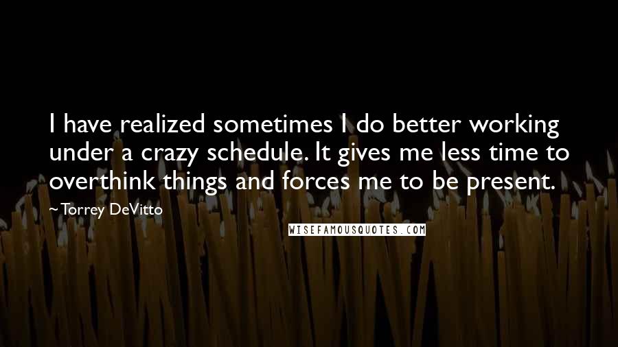 Torrey DeVitto Quotes: I have realized sometimes I do better working under a crazy schedule. It gives me less time to overthink things and forces me to be present.