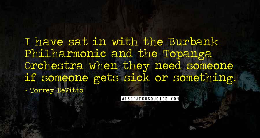 Torrey DeVitto Quotes: I have sat in with the Burbank Philharmonic and the Topanga Orchestra when they need someone if someone gets sick or something.