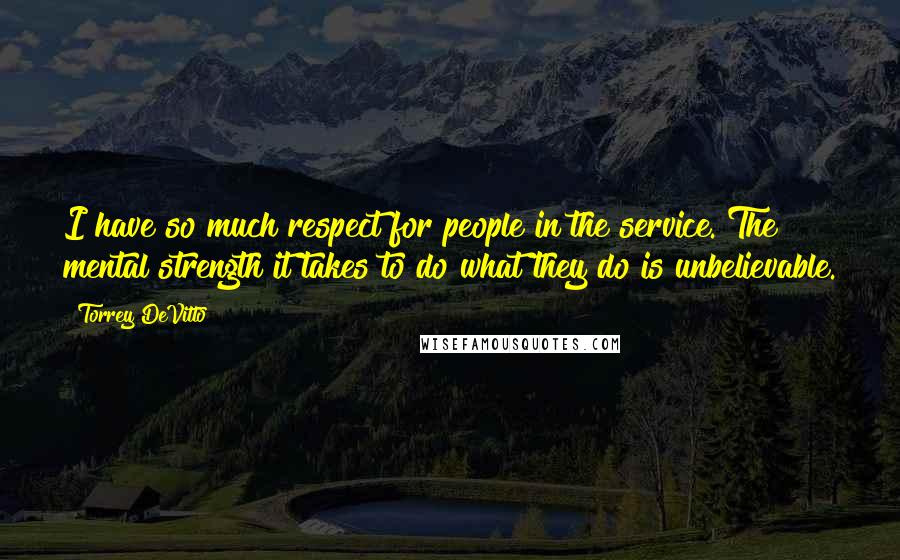 Torrey DeVitto Quotes: I have so much respect for people in the service. The mental strength it takes to do what they do is unbelievable.