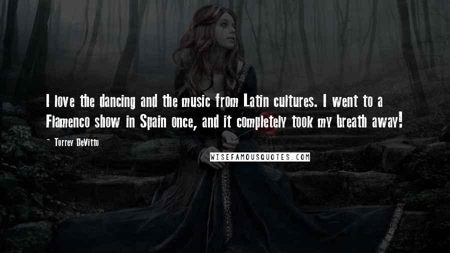 Torrey DeVitto Quotes: I love the dancing and the music from Latin cultures. I went to a Flamenco show in Spain once, and it completely took my breath away!